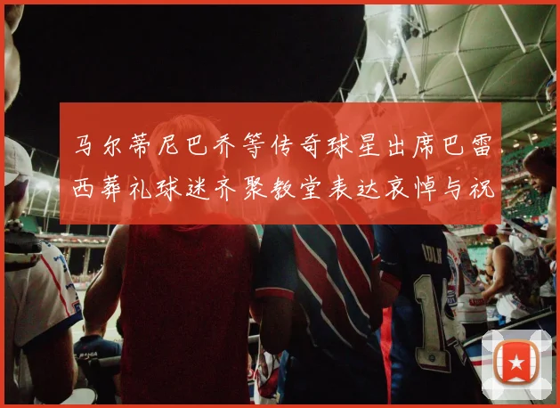 马尔蒂尼巴乔等传奇球星出席巴雷西葬礼球迷齐聚教堂表达哀悼与祝福