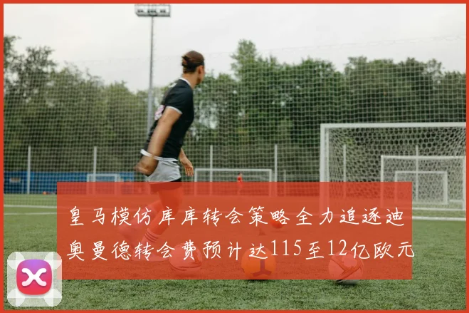 皇马模仿库库转会策略全力追逐迪奥曼德转会费预计达115至12亿欧元