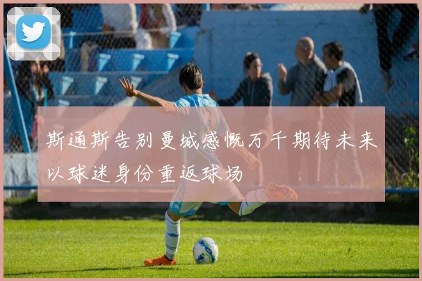 斯通斯告别曼城感慨万千期待未来以球迷身份重返球场