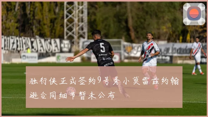 独行侠正式签约9号秀小莫雷兹约翰逊合同细节暂未公布