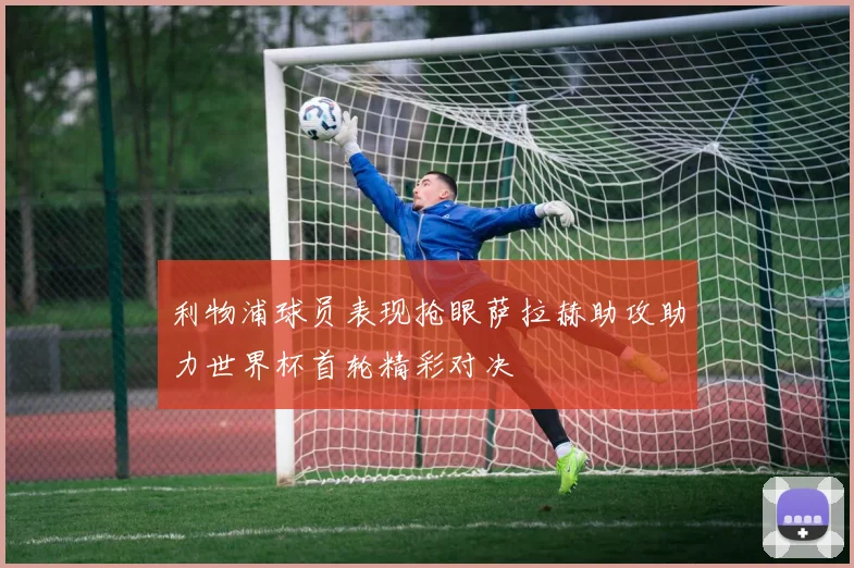 利物浦球员表现抢眼萨拉赫助攻助力世界杯首轮精彩对决