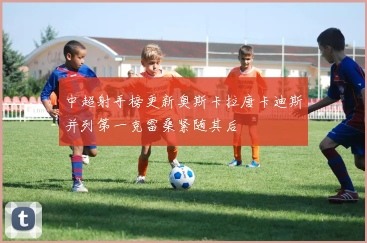 中超射手榜更新奥斯卡拉唐卡迪斯并列第一克雷桑紧随其后