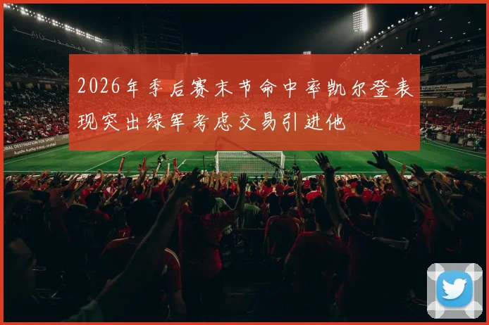2026年季后赛末节命中率凯尔登表现突出绿军考虑交易引进他