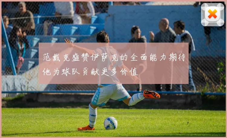 范戴克盛赞伊萨克的全面能力期待他为球队贡献更多价值