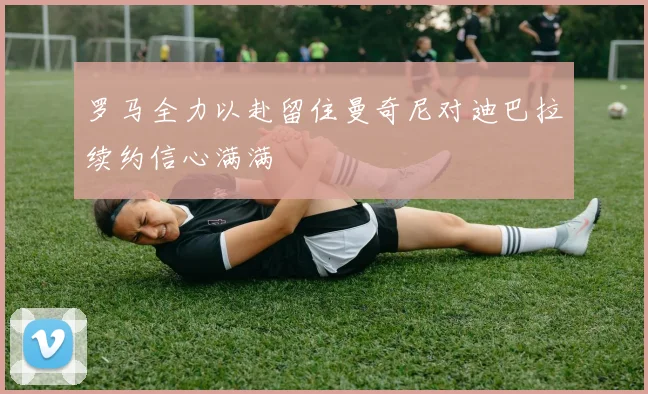 罗马全力以赴留住曼奇尼对迪巴拉续约信心满满