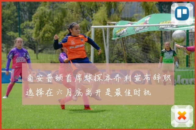 南安普顿首席球探本乔利宣布辞职选择在六月底离开是最佳时机
