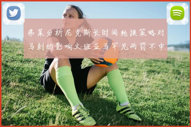 弗莱分析尼克斯长时间轮换策略对马刺的影响文班亚马罕见两罚不中引发关注