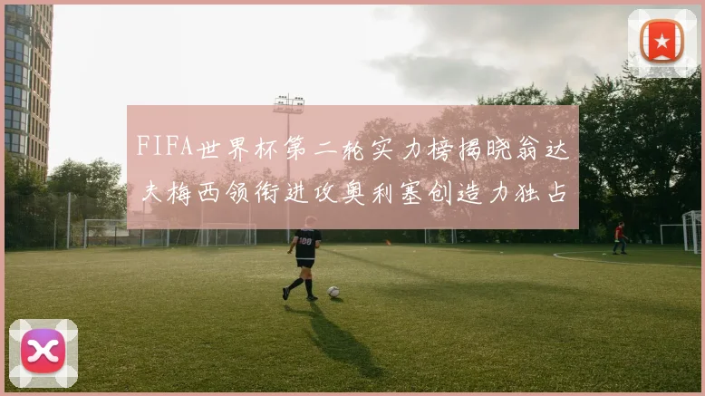 FIFA世界杯第二轮实力榜揭晓翁达夫梅西领衔进攻奥利塞创造力独占鳌头