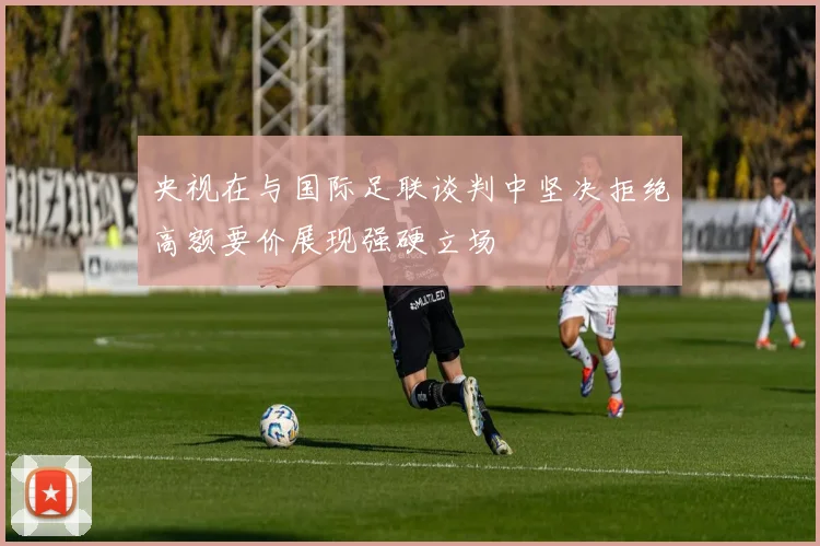 央视在与国际足联谈判中坚决拒绝高额要价展现强硬立场