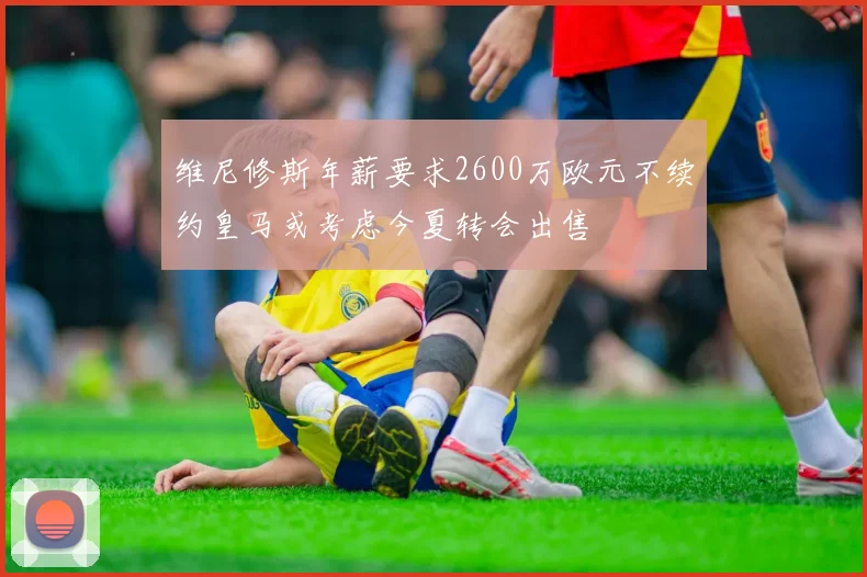 维尼修斯年薪要求2600万欧元不续约皇马或考虑今夏转会出售