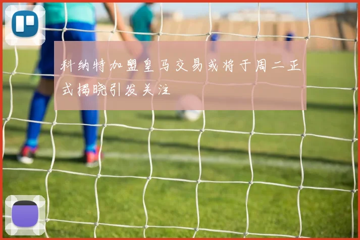 科纳特加盟皇马交易或将于周二正式揭晓引发关注
