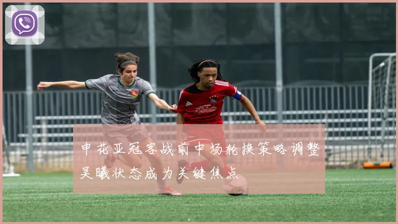 申花亚冠客战前中场轮换策略调整吴曦状态成为关键焦点