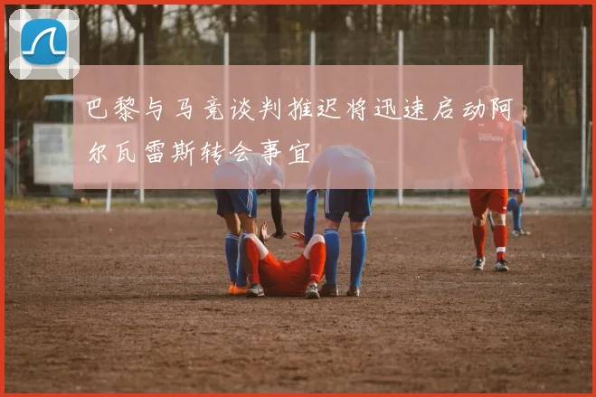 巴黎与马竞谈判推迟将迅速启动阿尔瓦雷斯转会事宜