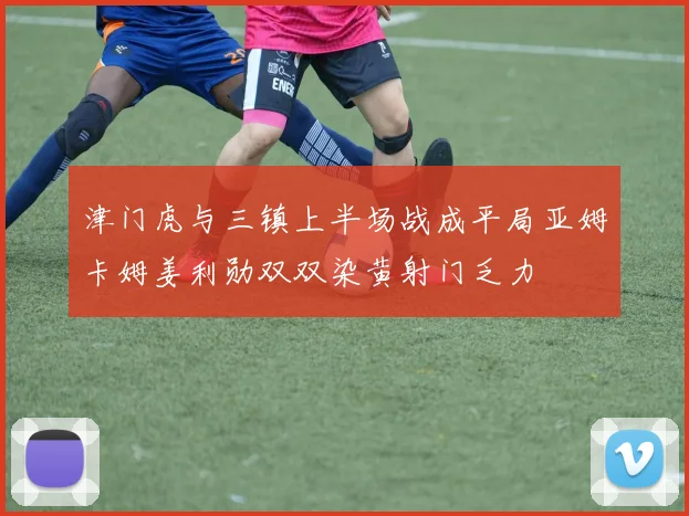 津门虎与三镇上半场战成平局亚姆卡姆姜利勋双双染黄射门乏力