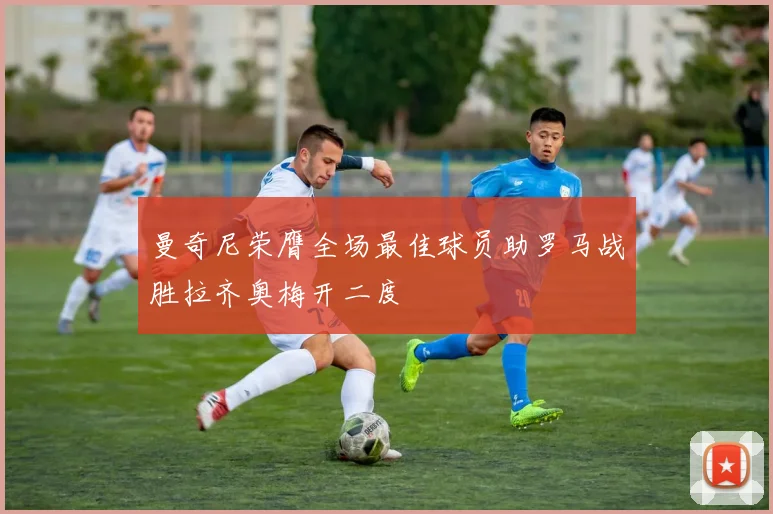 曼奇尼荣膺全场最佳球员助罗马战胜拉齐奥梅开二度