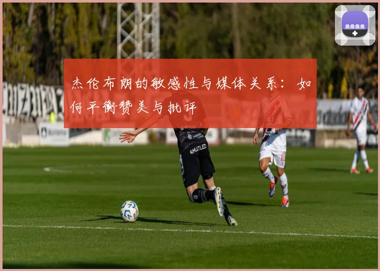杰伦布朗的敏感性与媒体关系：如何平衡赞美与批评