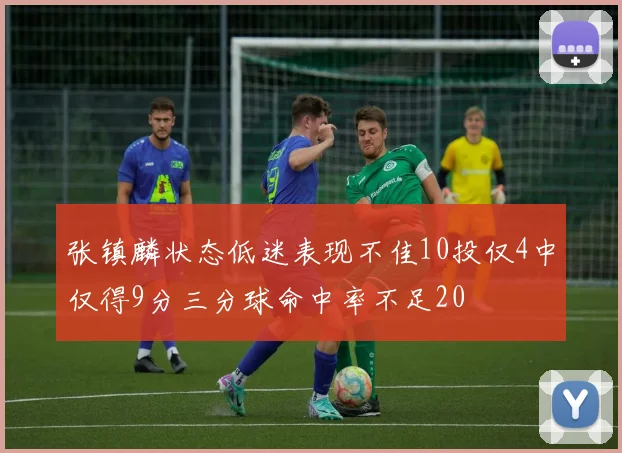 张镇麟状态低迷表现不佳10投仅4中仅得9分三分球命中率不足20