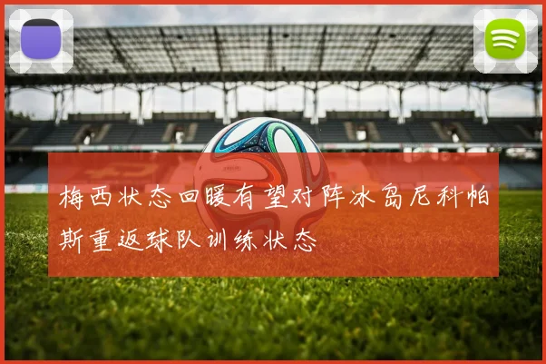 梅西状态回暖有望对阵冰岛尼科帕斯重返球队训练状态