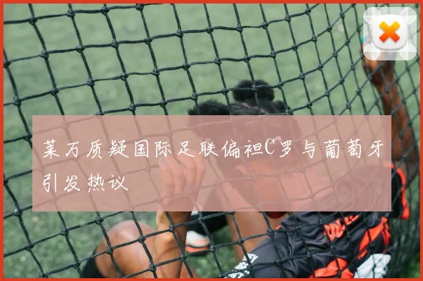 莱万质疑国际足联偏袒C罗与葡萄牙引发热议