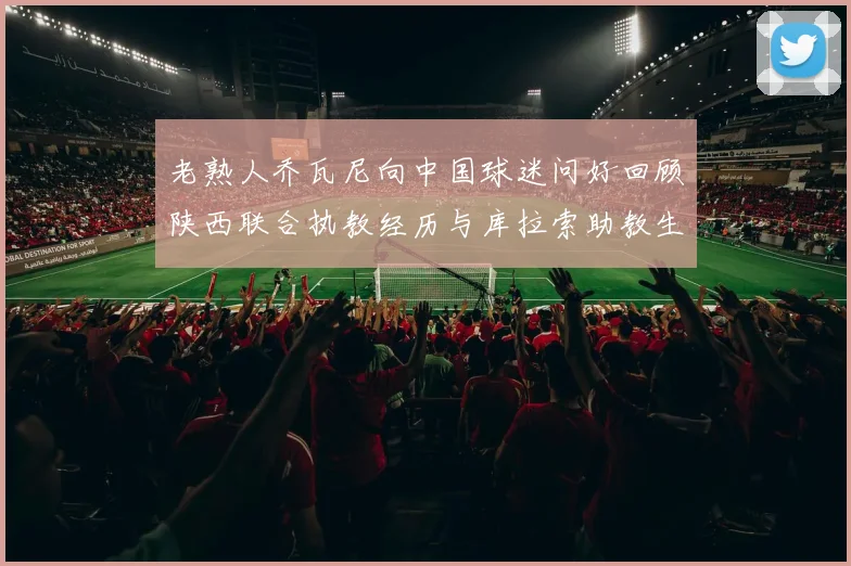 老熟人乔瓦尼向中国球迷问好回顾陕西联合执教经历与库拉索助教生活