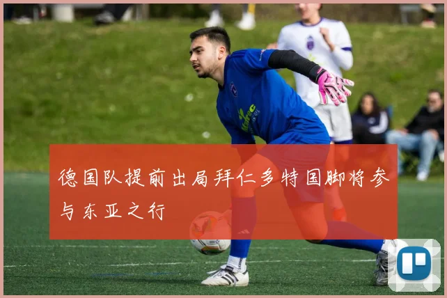 德国队提前出局拜仁多特国脚将参与东亚之行