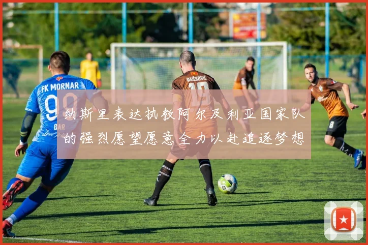 纳斯里表达执教阿尔及利亚国家队的强烈愿望愿意全力以赴追逐梦想