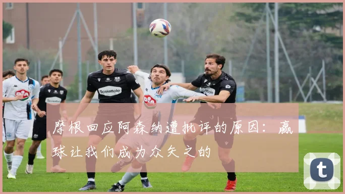 摩根回应阿森纳遭批评的原因：赢球让我们成为众矢之的