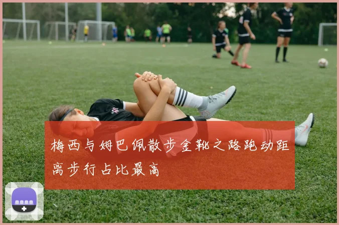 梅西与姆巴佩散步金靴之路跑动距离步行占比最高